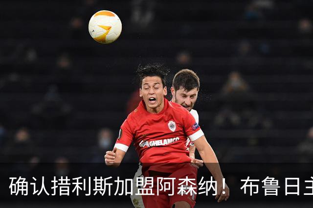 确认措利斯加盟阿森纳！布鲁日主帅：相信他会在英超欧冠证明自己